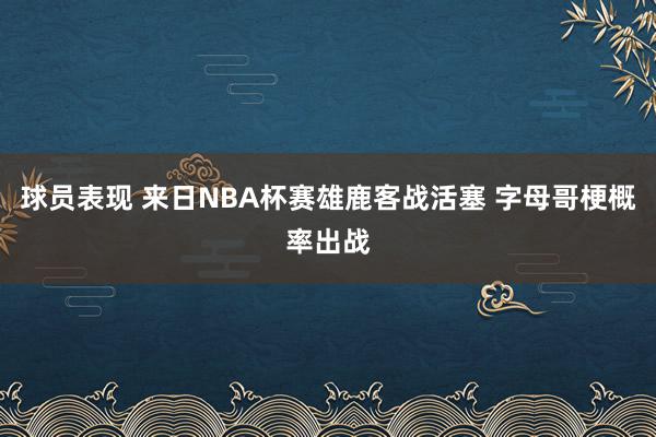 球员表现 来日NBA杯赛雄鹿客战活塞 字母哥梗概率出战