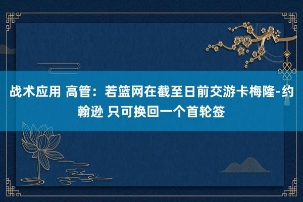 战术应用 高管：若篮网在截至日前交游卡梅隆-约翰逊 只可换回一个首轮签