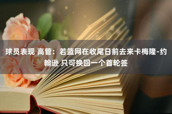 球员表现 高管：若篮网在收尾日前去来卡梅隆-约翰逊 只可换回一个首轮签